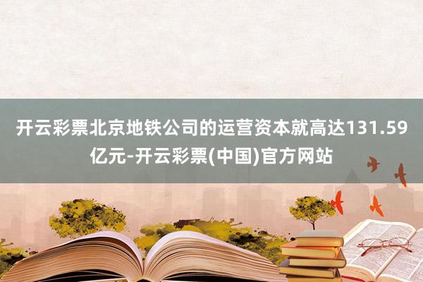 开云彩票北京地铁公司的运营资本就高达131.59亿元-开云彩票(中国)官方网站