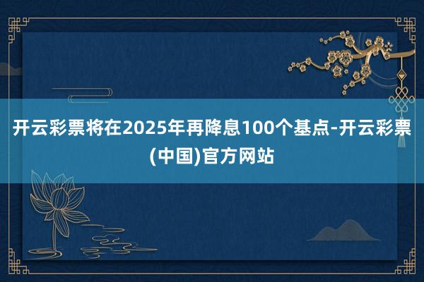 开云彩票将在2025年再降息100个基点-开云彩票(中国)官方网站