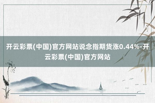 开云彩票(中国)官方网站说念指期货涨0.44%-开云彩票(中国)官方网站