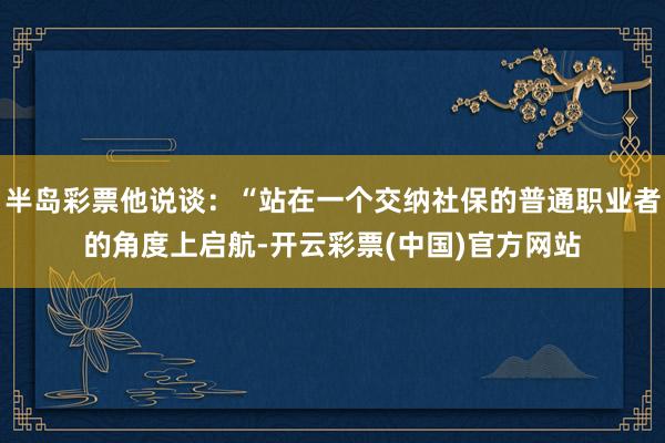 半岛彩票他说谈：“站在一个交纳社保的普通职业者的角度上启航-开云彩票(中国)官方网站