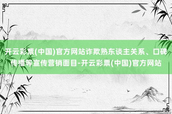 开云彩票(中国)官方网站诈欺熟东谈主关系、口碑传播等宣传营销面目-开云彩票(中国)官方网站