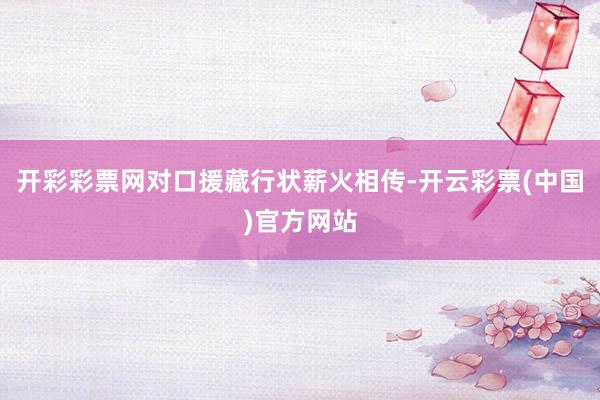 开彩彩票网对口援藏行状薪火相传-开云彩票(中国)官方网站