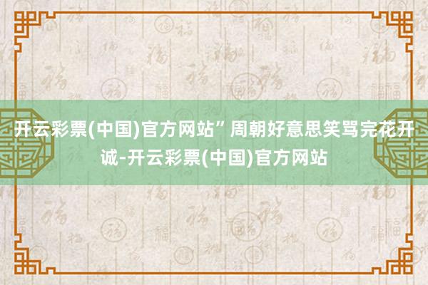 开云彩票(中国)官方网站”周朝好意思笑骂完花开诚-开云彩票(中国)官方网站