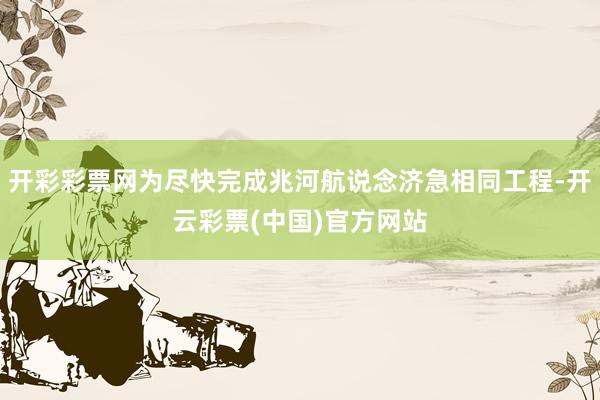 开彩彩票网为尽快完成兆河航说念济急相同工程-开云彩票(中国)官方网站
