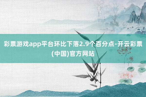 彩票游戏app平台环比下落2.9个百分点-开云彩票(中国)官方网站