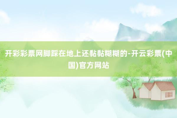 开彩彩票网脚踩在地上还黏黏糊糊的-开云彩票(中国)官方网站