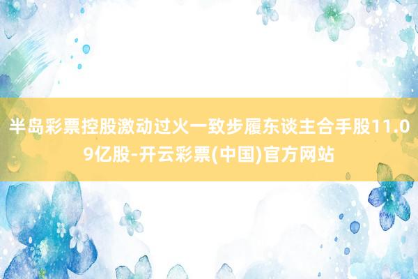 半岛彩票控股激动过火一致步履东谈主合手股11.09亿股-开云彩票(中国)官方网站