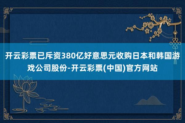 开云彩票已斥资380亿好意思元收购日本和韩国游戏公司股份-开云彩票(中国)官方网站