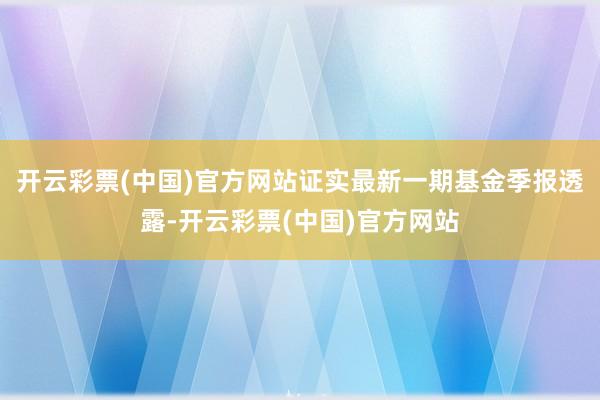 开云彩票(中国)官方网站证实最新一期基金季报透露-开云彩票(中国)官方网站