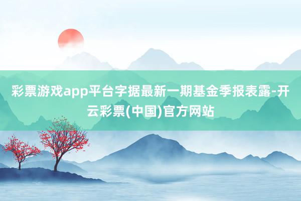 彩票游戏app平台字据最新一期基金季报表露-开云彩票(中国)官方网站