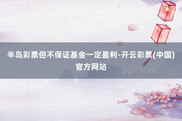 半岛彩票但不保证基金一定盈利-开云彩票(中国)官方网站