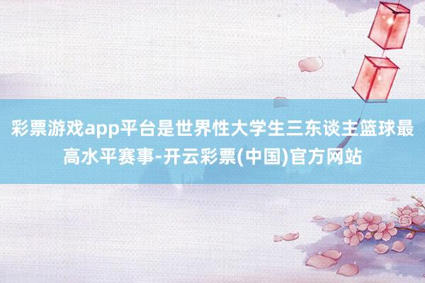 彩票游戏app平台是世界性大学生三东谈主篮球最高水平赛事-开云彩票(中国)官方网站