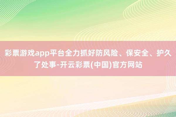 彩票游戏app平台全力抓好防风险、保安全、护久了处事-开云彩票(中国)官方网站