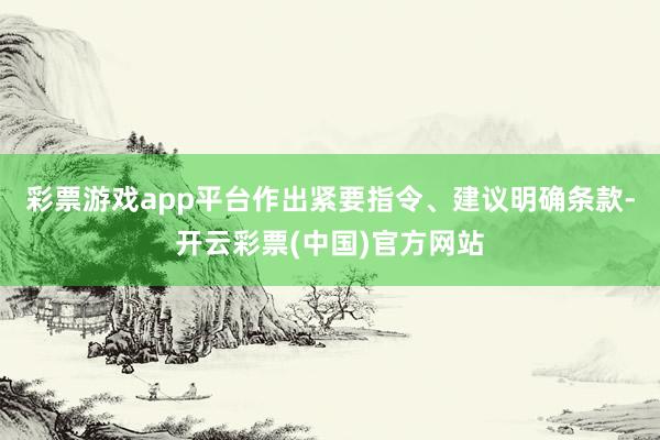彩票游戏app平台作出紧要指令、建议明确条款-开云彩票(中国)官方网站