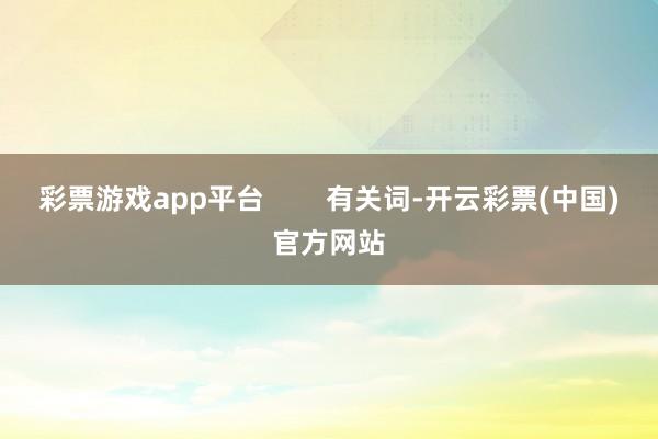 彩票游戏app平台        有关词-开云彩票(中国)官方网站