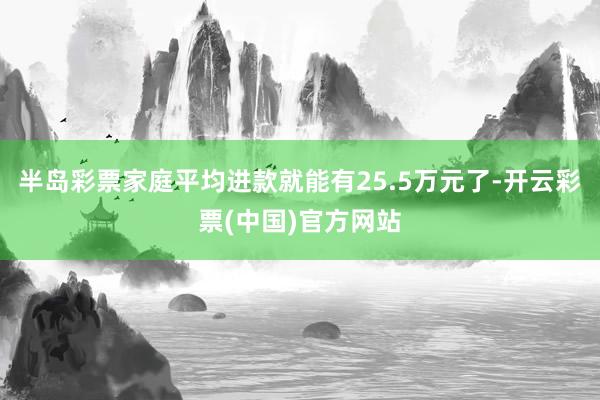 半岛彩票家庭平均进款就能有25.5万元了-开云彩票(中国)官方网站