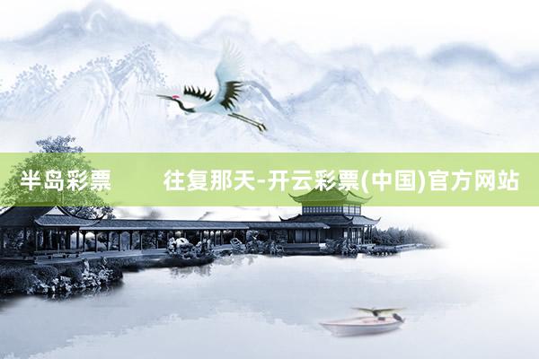 半岛彩票        往复那天-开云彩票(中国)官方网站
