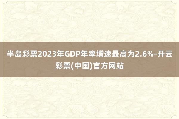 半岛彩票2023年GDP年率增速最高为2.6%-开云彩票(中国)官方网站