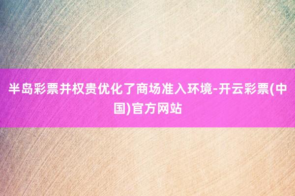 半岛彩票并权贵优化了商场准入环境-开云彩票(中国)官方网站