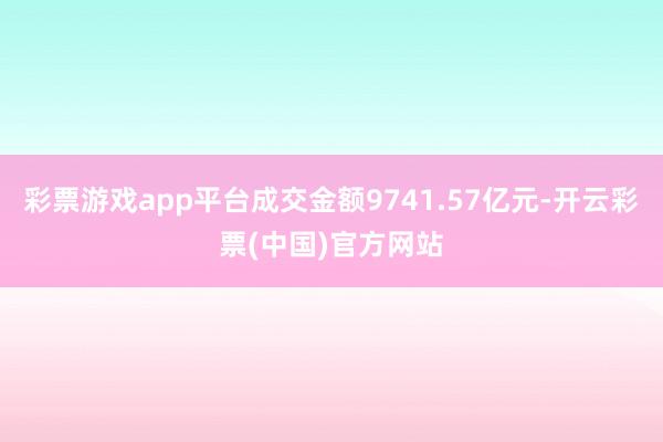 彩票游戏app平台成交金额9741.57亿元-开云彩票(中国)官方网站