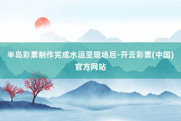 半岛彩票制作完成水运至现场后-开云彩票(中国)官方网站