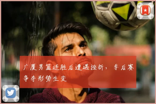 广厦男篮连胜后遭遇挫折，季后赛争夺形势生变