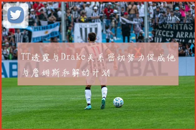TT透露与Drake关系密切努力促成他与詹姆斯和解的计划