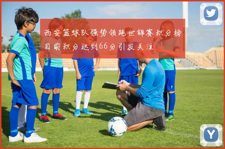 西安篮球队强势领跑世锦赛积分榜目前积分达到66分引发关注