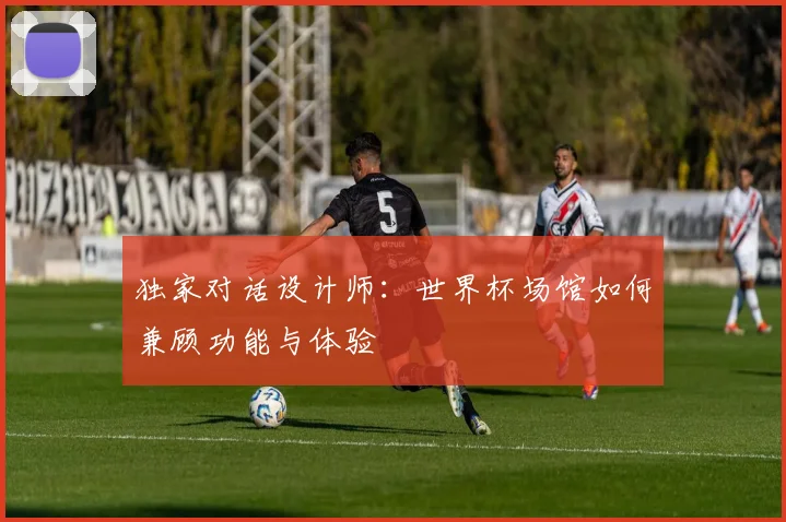 独家对话设计师:世界杯场馆如何兼顾功能与体验