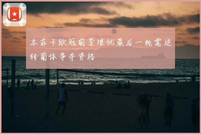 本菲卡欧冠前景堪忧最后一轮需逆转葡体争夺资格