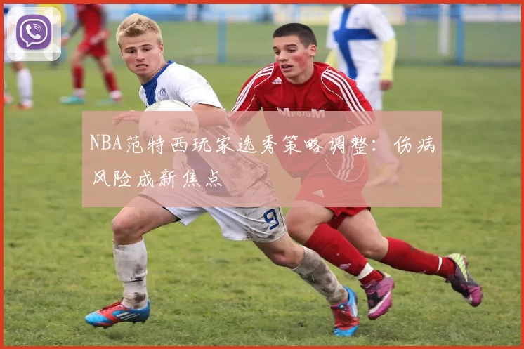 NBA范特西玩家选秀策略调整：伤病风险成新焦点