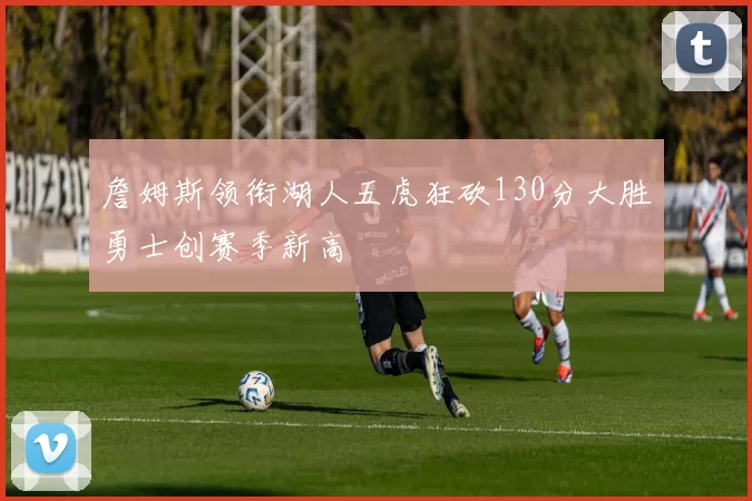 詹姆斯领衔湖人五虎狂砍130分大胜勇士创赛季新高