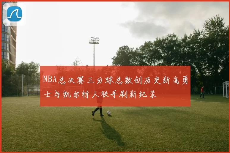 NBA总决赛三分球总数创历史新高勇士与凯尔特人联手刷新纪录