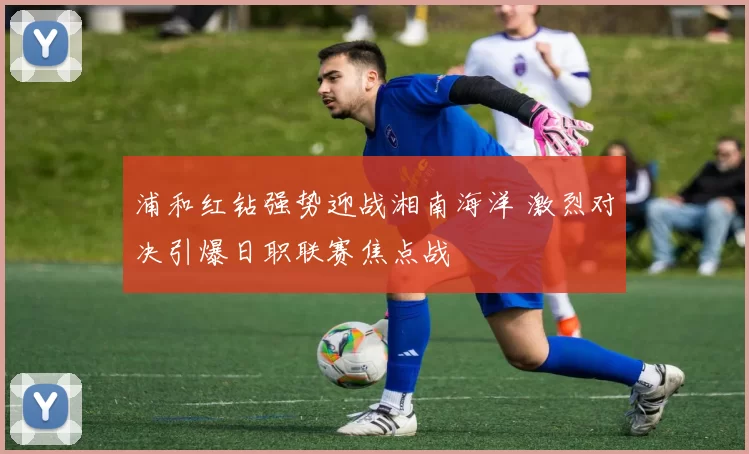 浦和红钻强势迎战湘南海洋 激烈对决引爆日职联赛焦点战