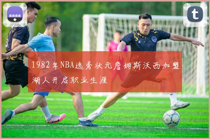1982年NBA选秀状元詹姆斯沃西加盟湖人开启职业生涯