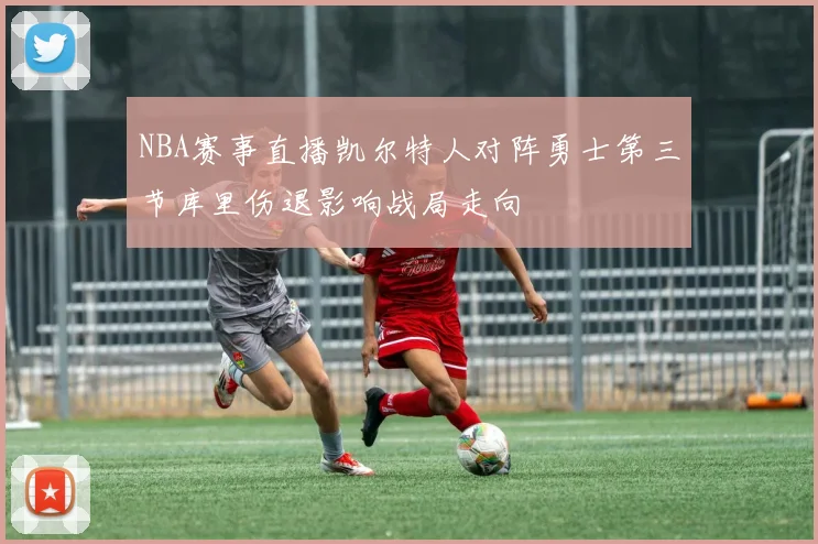 NBA赛事直播凯尔特人对阵勇士第三节库里伤退影响战局走向