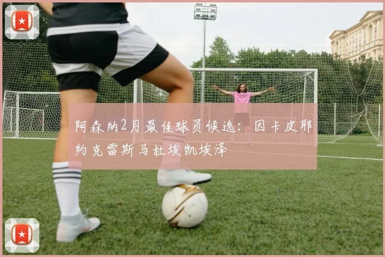 阿森纳2月最佳球员候选:因卡皮耶约克雷斯马杜埃凯埃泽