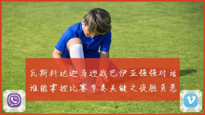 瓦斯科达迦马迎战巴伊亚强强对话谁能掌控比赛节奏关键之夜胜负悬念