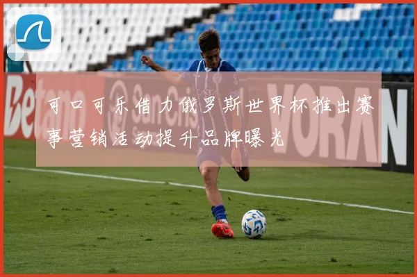 可口可乐借力俄罗斯世界杯推出赛事营销活动提升品牌曝光