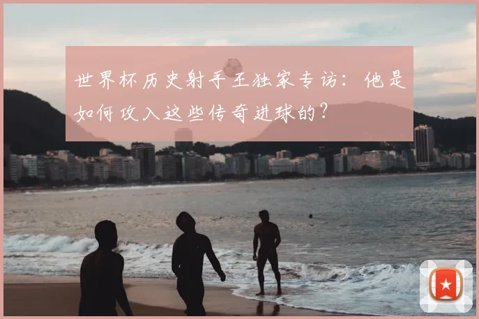 世界杯历史射手王独家专访:他是如何攻入这些传奇进球的?