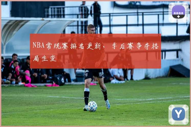 NBA常规赛排名更新,季后赛争夺格局生变