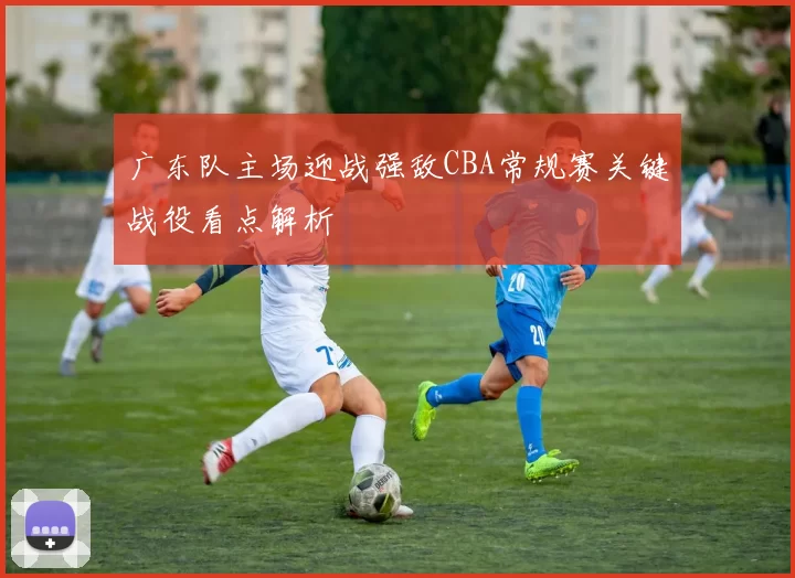 广东队主场迎战强敌CBA常规赛关键战役看点解析