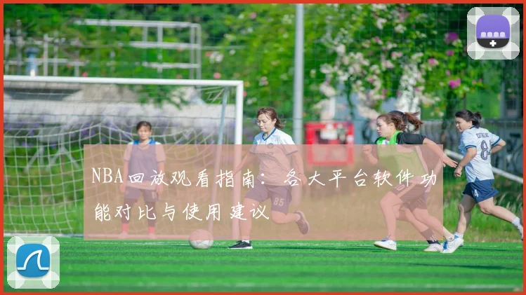 NBA回放观看指南:各大平台软件功能对比与使用建议