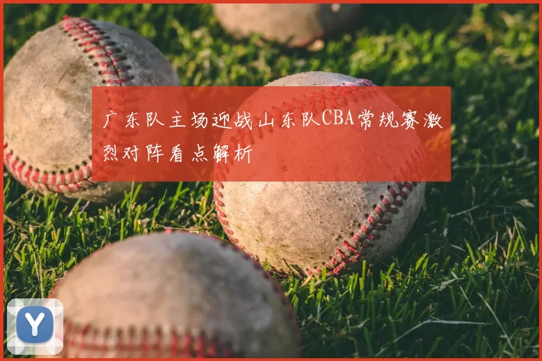 广东队主场迎战山东队CBA常规赛激烈对阵看点解析