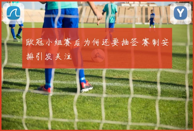 欧冠小组赛后为何还要抽签 赛制安排引发关注