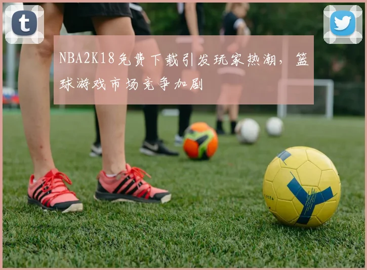 NBA2K18免费下载引发玩家热潮，篮球游戏市场竞争加剧
