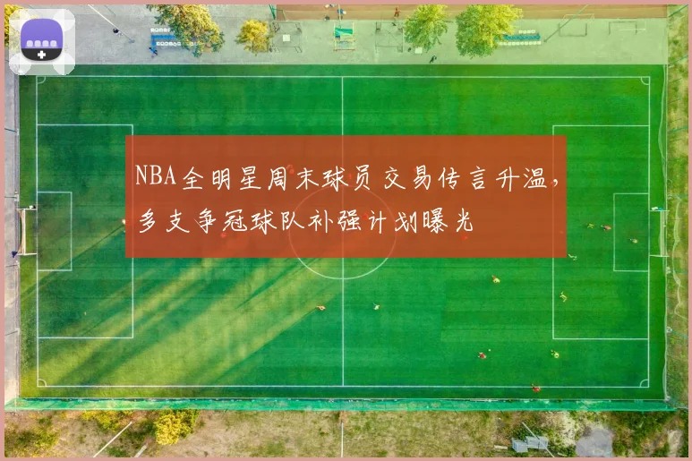 NBA全明星周末球员交易传言升温,多支争冠球队补强计划曝光