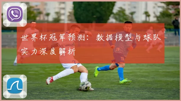 世界杯冠军预测:数据模型与球队实力深度解析