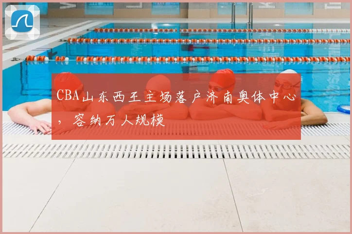 CBA山东西王主场落户济南奥体中心,容纳万人规模