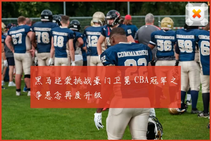 黑马逆袭挑战豪门卫冕 CBA冠军之争悬念再度升级